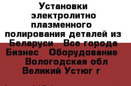 Установки электролитно-плазменного  полирования деталей из Беларуси - Все города Бизнес » Оборудование   . Вологодская обл.,Великий Устюг г.